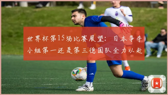世界杯第15场比赛展望：日本争夺小组第一还是第三德国队全力以赴不轻言放水