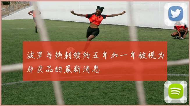 波罗与热刺续约五年加一年被视为非卖品的最新消息