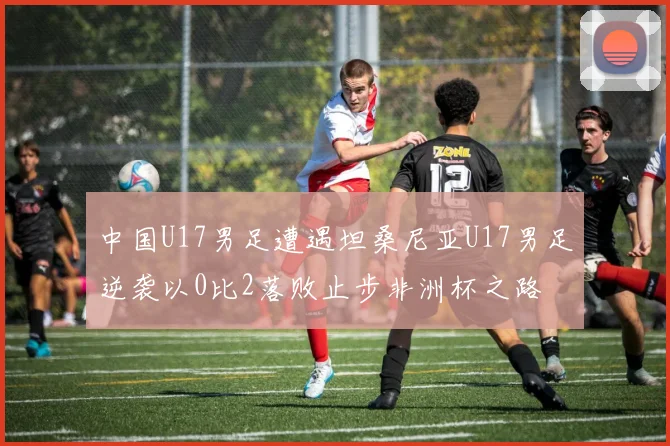 中国U17男足遭遇坦桑尼亚U17男足逆袭以0比2落败止步非洲杯之路