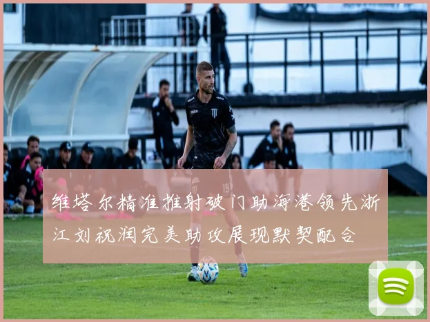 维塔尔精准推射破门助海港领先浙江刘祝润完美助攻展现默契配合