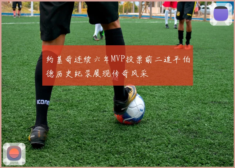 约基奇连续六年MVP投票前二追平伯德历史纪录展现传奇风采