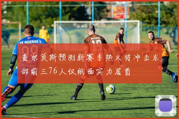 查尔莫斯预测新赛季热火将冲击东部前三76人仅纸面实力居首