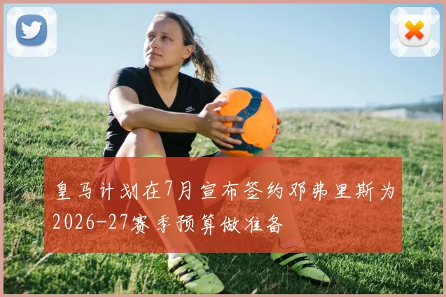 皇马计划在7月宣布签约邓弗里斯为2026-27赛季预算做准备