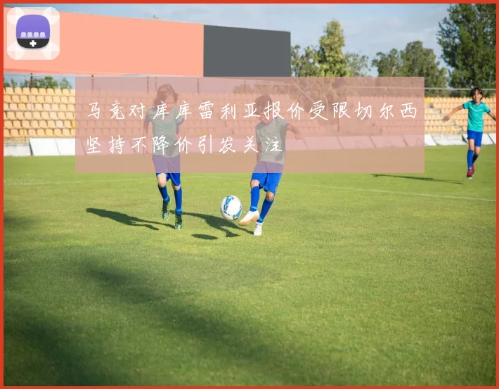 马竞对库库雷利亚报价受限切尔西坚持不降价引发关注