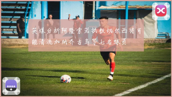 英媒分析阿隆索若执教切尔西将可能清洗加纳乔吉乌等七名球员