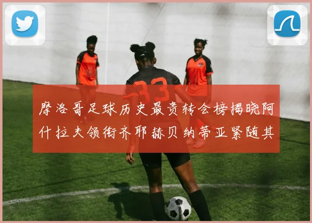 摩洛哥足球历史最贵转会榜揭晓阿什拉夫领衔齐耶赫贝纳蒂亚紧随其后