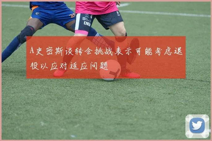 A史密斯谈转会挑战表示可能考虑退役以应对适应问题