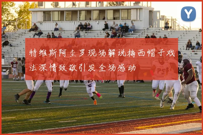 特维斯阿圭罗现场解说梅西帽子戏法深情致敬引发全场感动