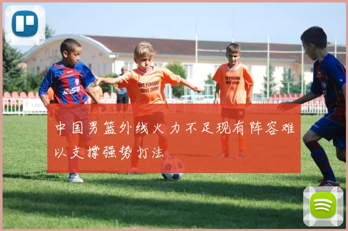 中国男篮外线火力不足现有阵容难以支撑强势打法