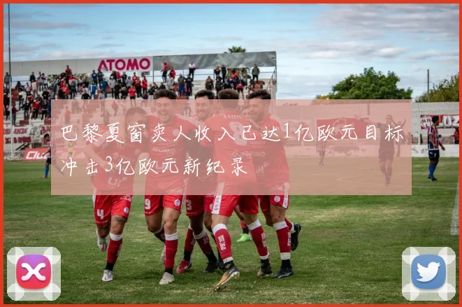 巴黎夏窗卖人收入已达1亿欧元目标冲击3亿欧元新纪录