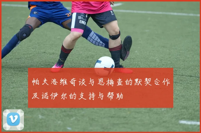 帕夫洛维奇谈与恩梅查的默契合作及诺伊尔的支持与帮助