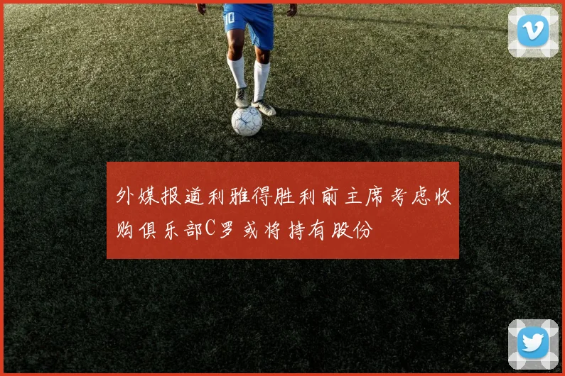 外媒报道利雅得胜利前主席考虑收购俱乐部C罗或将持有股份
